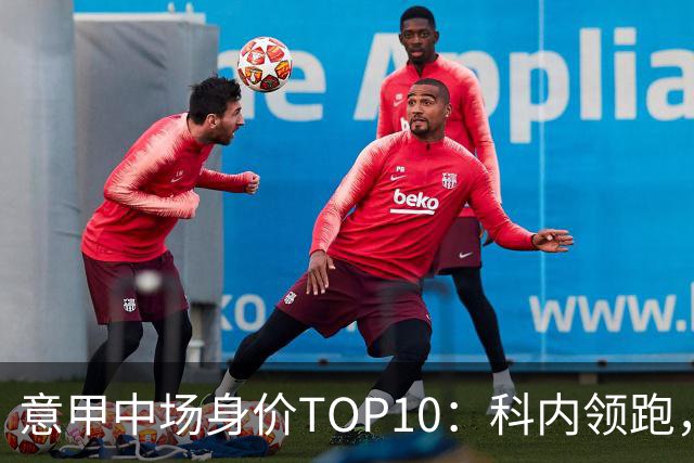 意甲中场身价TOP10：科内领跑，巴雷拉与苏契奇紧随其后